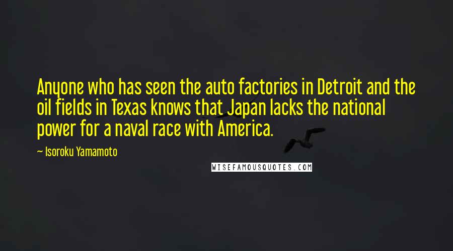 Isoroku Yamamoto Quotes: Anyone who has seen the auto factories in Detroit and the oil fields in Texas knows that Japan lacks the national power for a naval race with America.