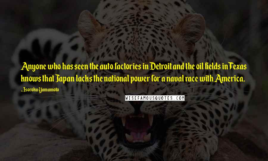 Isoroku Yamamoto Quotes: Anyone who has seen the auto factories in Detroit and the oil fields in Texas knows that Japan lacks the national power for a naval race with America.