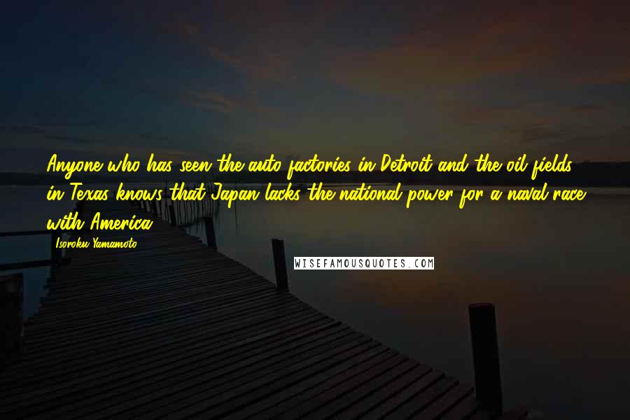 Isoroku Yamamoto Quotes: Anyone who has seen the auto factories in Detroit and the oil fields in Texas knows that Japan lacks the national power for a naval race with America.