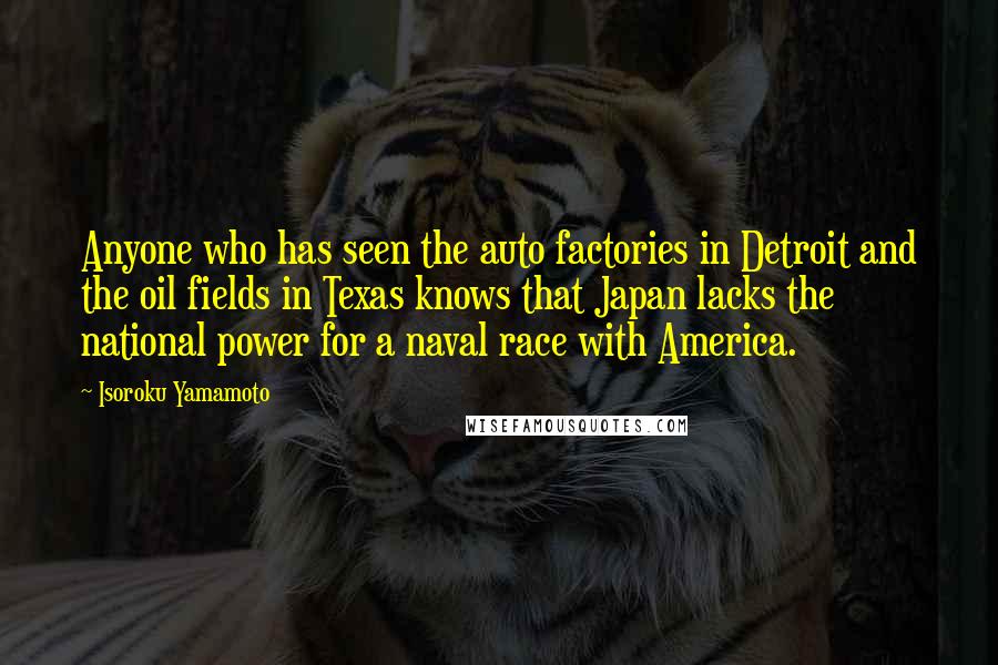 Isoroku Yamamoto Quotes: Anyone who has seen the auto factories in Detroit and the oil fields in Texas knows that Japan lacks the national power for a naval race with America.