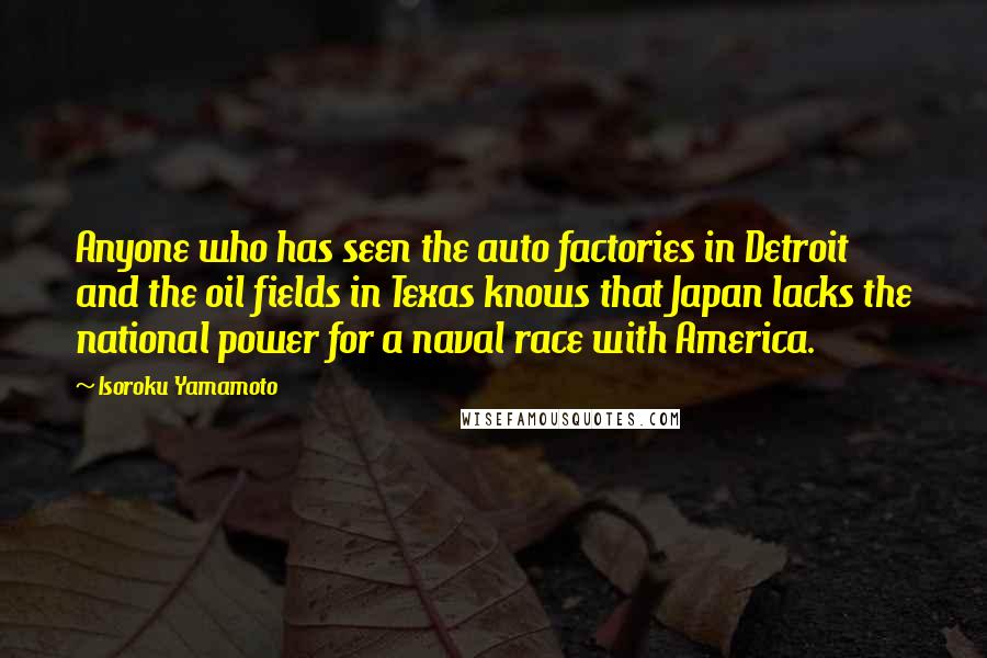 Isoroku Yamamoto Quotes: Anyone who has seen the auto factories in Detroit and the oil fields in Texas knows that Japan lacks the national power for a naval race with America.