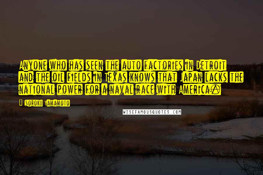 Isoroku Yamamoto Quotes: Anyone who has seen the auto factories in Detroit and the oil fields in Texas knows that Japan lacks the national power for a naval race with America.