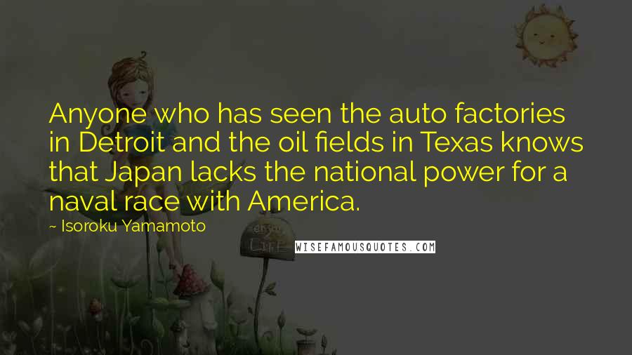 Isoroku Yamamoto Quotes: Anyone who has seen the auto factories in Detroit and the oil fields in Texas knows that Japan lacks the national power for a naval race with America.