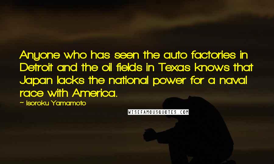 Isoroku Yamamoto Quotes: Anyone who has seen the auto factories in Detroit and the oil fields in Texas knows that Japan lacks the national power for a naval race with America.