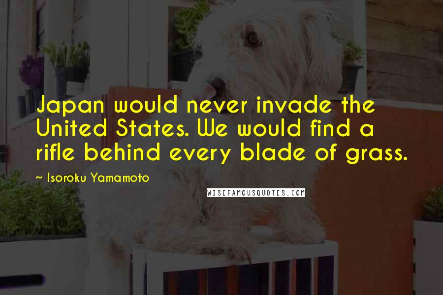 Isoroku Yamamoto Quotes: Japan would never invade the United States. We would find a rifle behind every blade of grass.