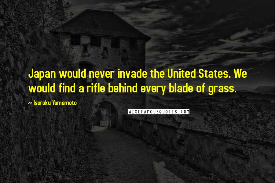 Isoroku Yamamoto Quotes: Japan would never invade the United States. We would find a rifle behind every blade of grass.