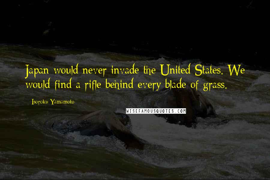 Isoroku Yamamoto Quotes: Japan would never invade the United States. We would find a rifle behind every blade of grass.