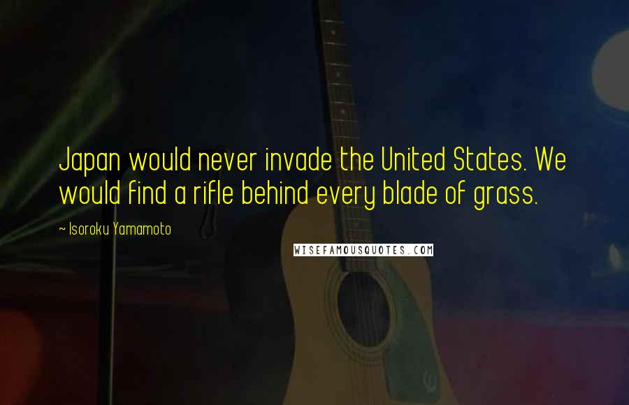 Isoroku Yamamoto Quotes: Japan would never invade the United States. We would find a rifle behind every blade of grass.