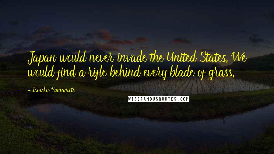 Isoroku Yamamoto Quotes: Japan would never invade the United States. We would find a rifle behind every blade of grass.