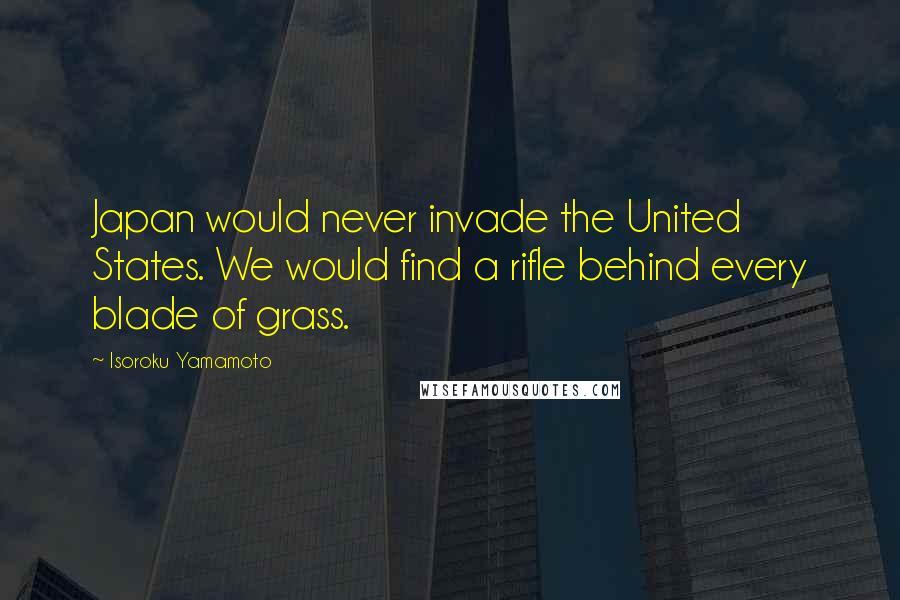 Isoroku Yamamoto Quotes: Japan would never invade the United States. We would find a rifle behind every blade of grass.
