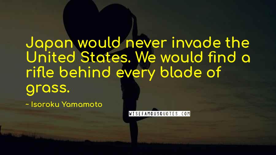 Isoroku Yamamoto Quotes: Japan would never invade the United States. We would find a rifle behind every blade of grass.