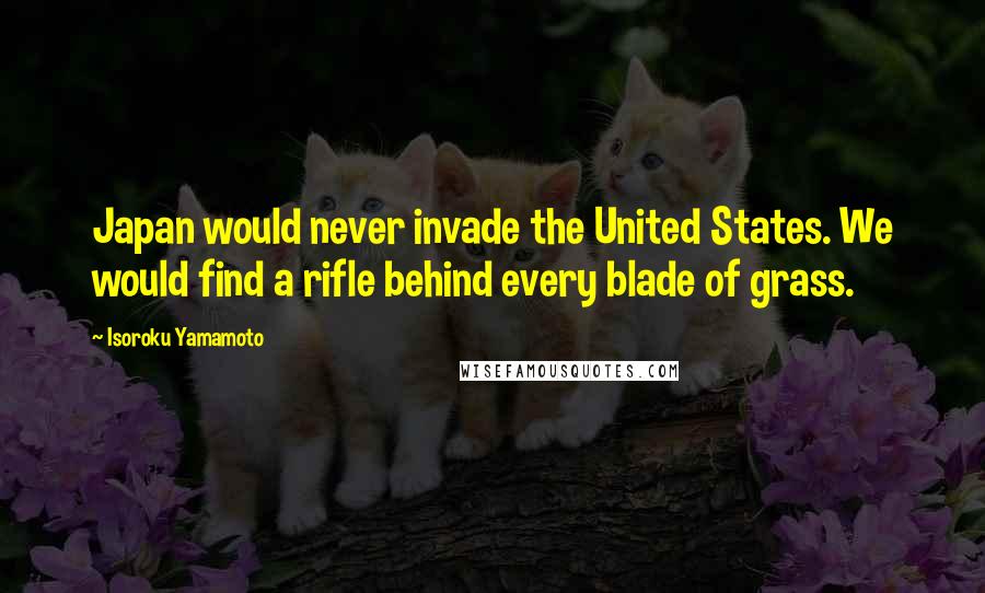 Isoroku Yamamoto Quotes: Japan would never invade the United States. We would find a rifle behind every blade of grass.