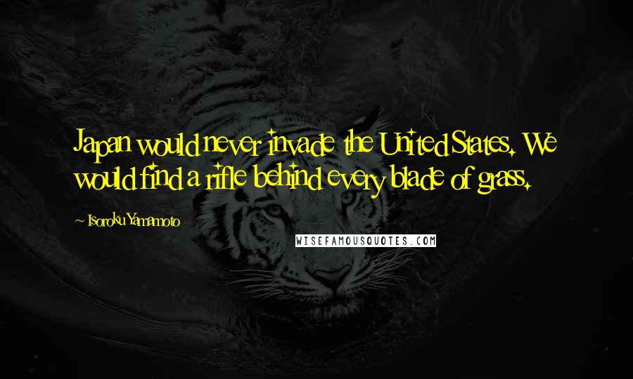 Isoroku Yamamoto Quotes: Japan would never invade the United States. We would find a rifle behind every blade of grass.