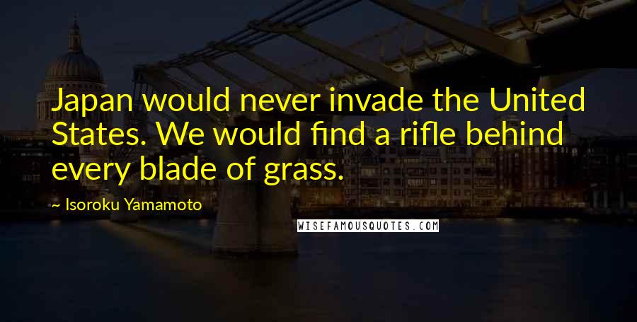Isoroku Yamamoto Quotes: Japan would never invade the United States. We would find a rifle behind every blade of grass.