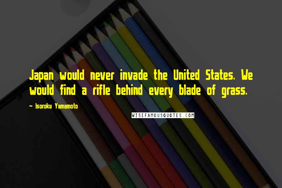 Isoroku Yamamoto Quotes: Japan would never invade the United States. We would find a rifle behind every blade of grass.