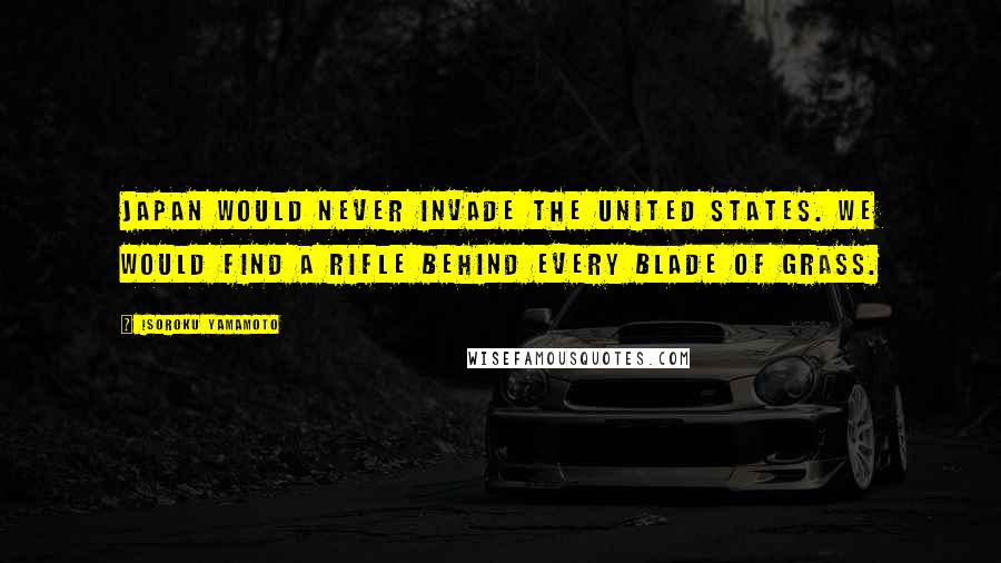 Isoroku Yamamoto Quotes: Japan would never invade the United States. We would find a rifle behind every blade of grass.