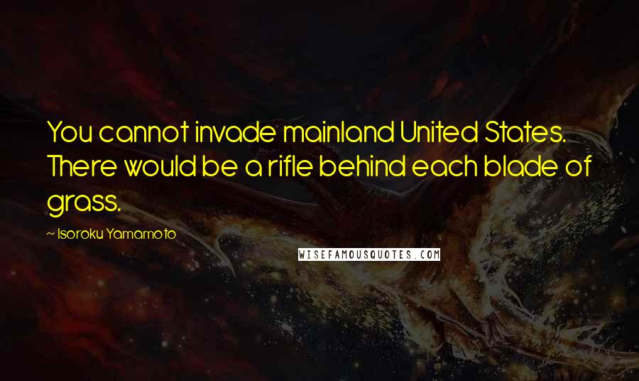 Isoroku Yamamoto Quotes: You cannot invade mainland United States. There would be a rifle behind each blade of grass.