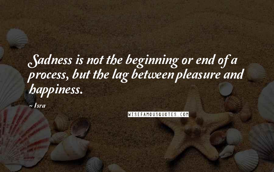 Isra Quotes: Sadness is not the beginning or end of a process, but the lag between pleasure and happiness.