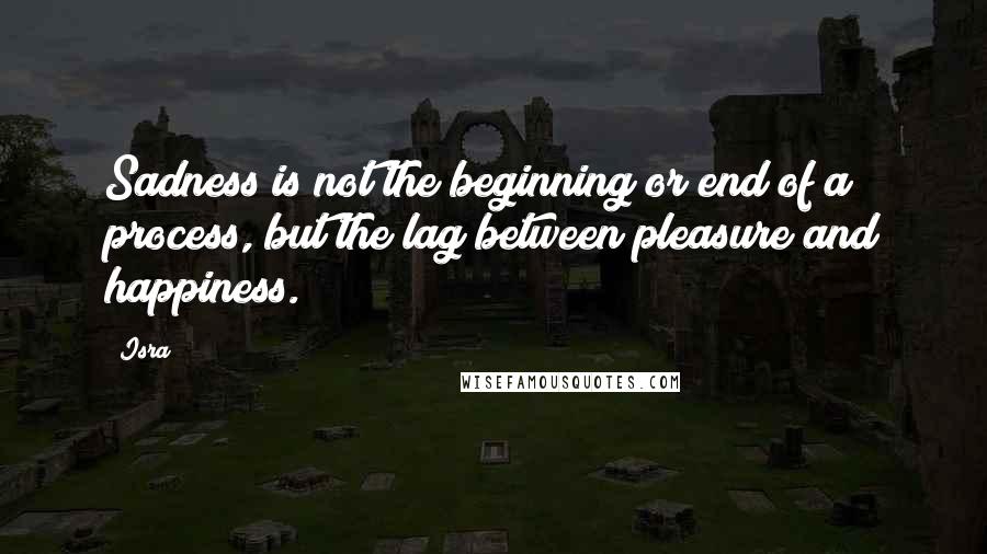 Isra Quotes: Sadness is not the beginning or end of a process, but the lag between pleasure and happiness.