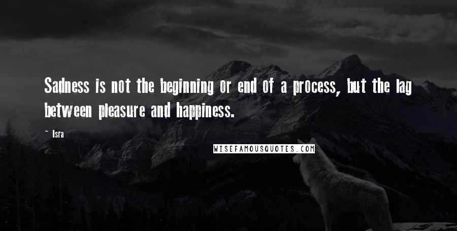 Isra Quotes: Sadness is not the beginning or end of a process, but the lag between pleasure and happiness.