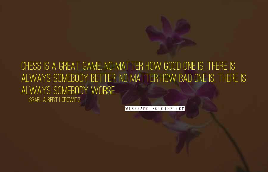 Israel Albert Horowitz Quotes: Chess is a great game. No matter how good one is, there is always somebody better. No matter how bad one is, there is always somebody worse.