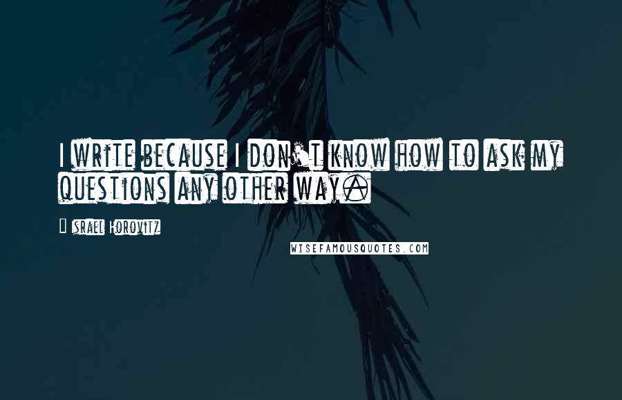 Israel Horovitz Quotes: I write because I don't know how to ask my questions any other way.