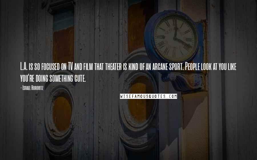 Israel Horovitz Quotes: L.A. is so focused on TV and film that theater is kind of an arcane sport. People look at you like you're doing something cute.