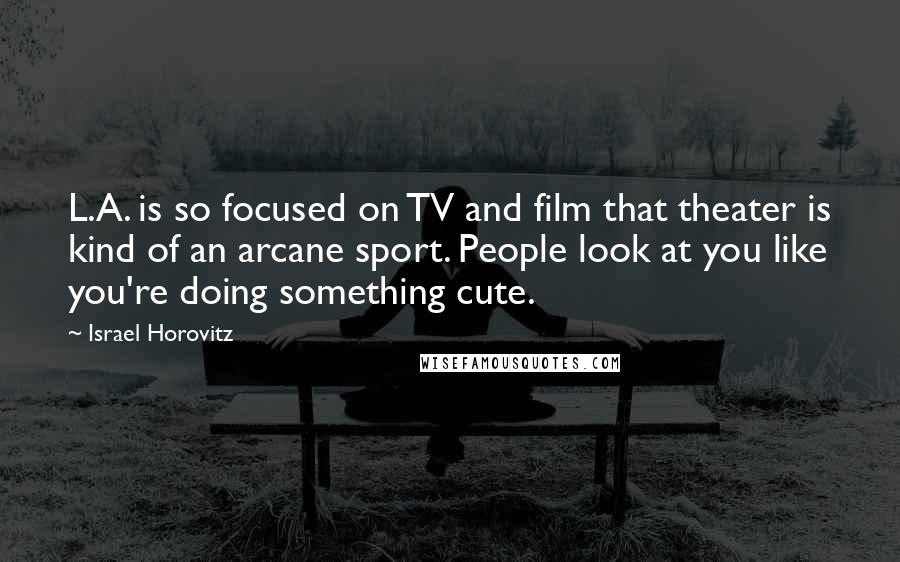 Israel Horovitz Quotes: L.A. is so focused on TV and film that theater is kind of an arcane sport. People look at you like you're doing something cute.