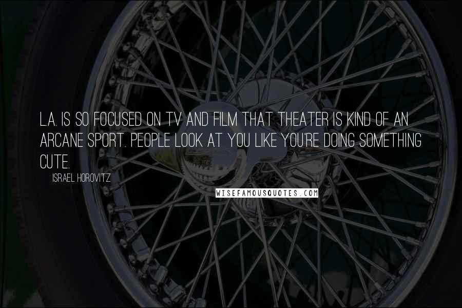 Israel Horovitz Quotes: L.A. is so focused on TV and film that theater is kind of an arcane sport. People look at you like you're doing something cute.