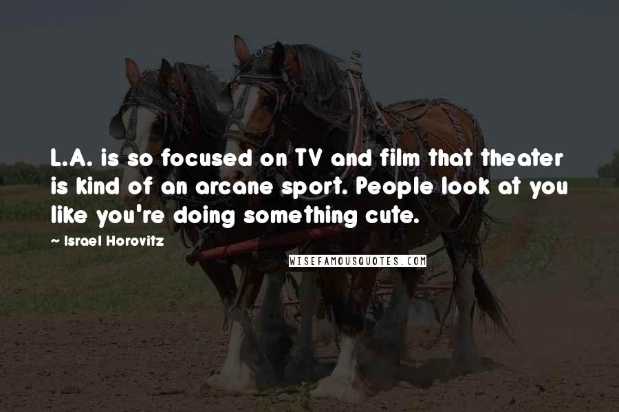 Israel Horovitz Quotes: L.A. is so focused on TV and film that theater is kind of an arcane sport. People look at you like you're doing something cute.