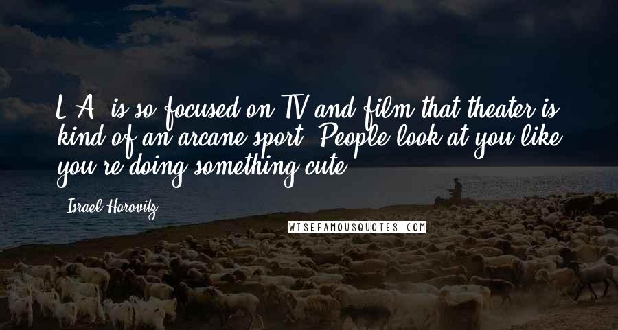 Israel Horovitz Quotes: L.A. is so focused on TV and film that theater is kind of an arcane sport. People look at you like you're doing something cute.