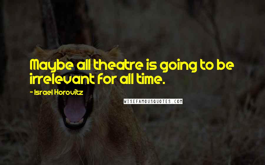 Israel Horovitz Quotes: Maybe all theatre is going to be irrelevant for all time.