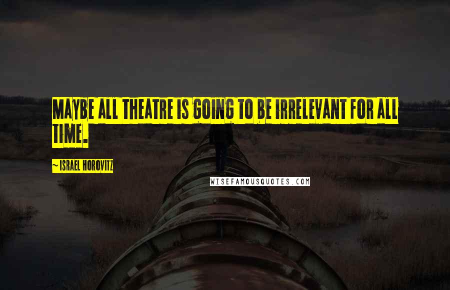 Israel Horovitz Quotes: Maybe all theatre is going to be irrelevant for all time.