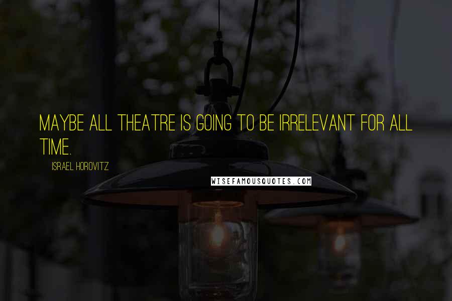 Israel Horovitz Quotes: Maybe all theatre is going to be irrelevant for all time.