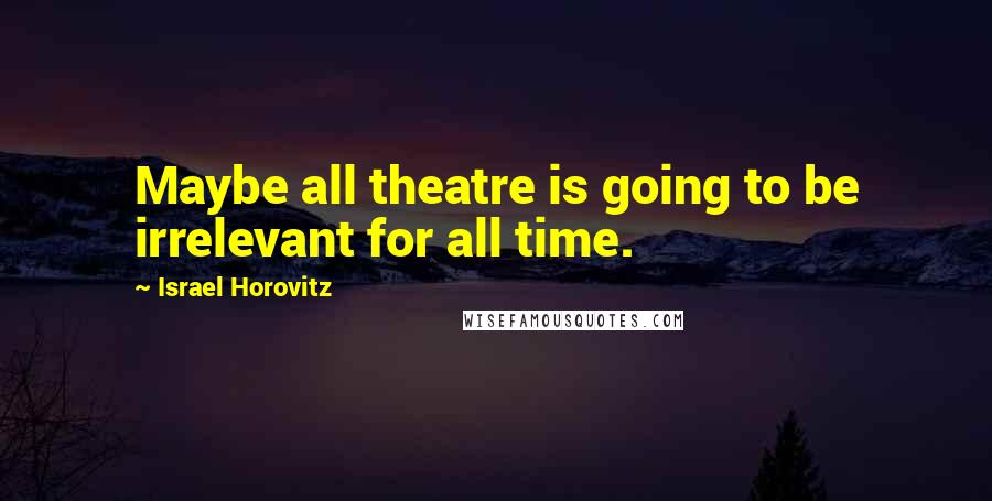 Israel Horovitz Quotes: Maybe all theatre is going to be irrelevant for all time.