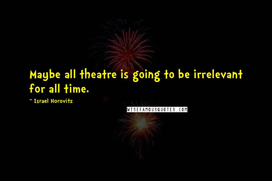 Israel Horovitz Quotes: Maybe all theatre is going to be irrelevant for all time.