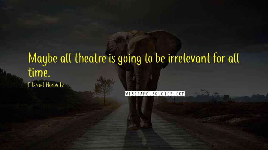 Israel Horovitz Quotes: Maybe all theatre is going to be irrelevant for all time.