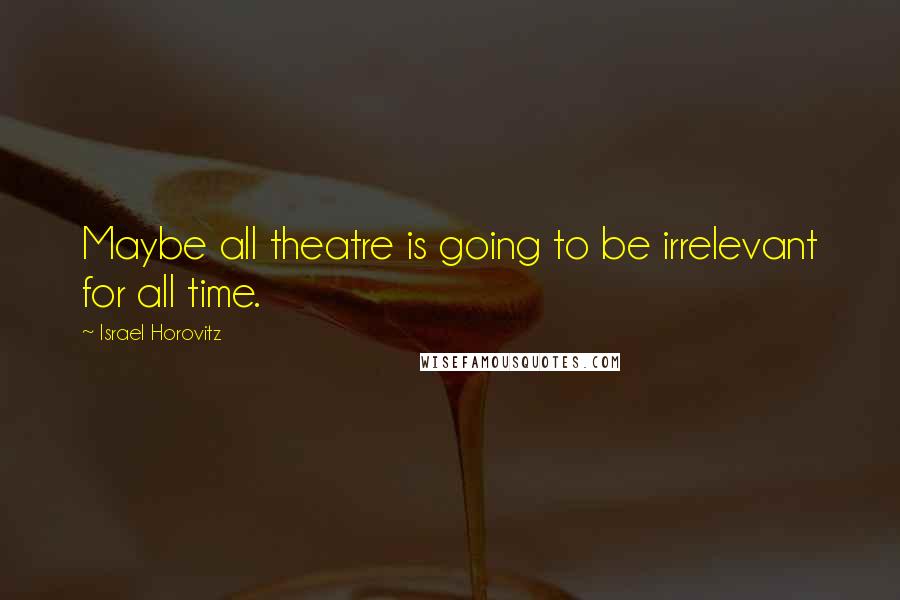 Israel Horovitz Quotes: Maybe all theatre is going to be irrelevant for all time.