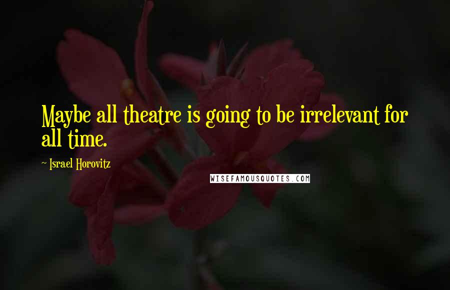 Israel Horovitz Quotes: Maybe all theatre is going to be irrelevant for all time.