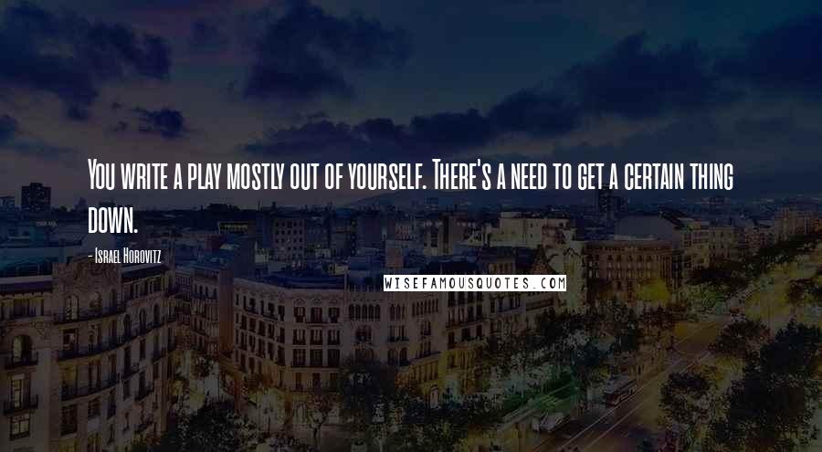 Israel Horovitz Quotes: You write a play mostly out of yourself. There's a need to get a certain thing down.