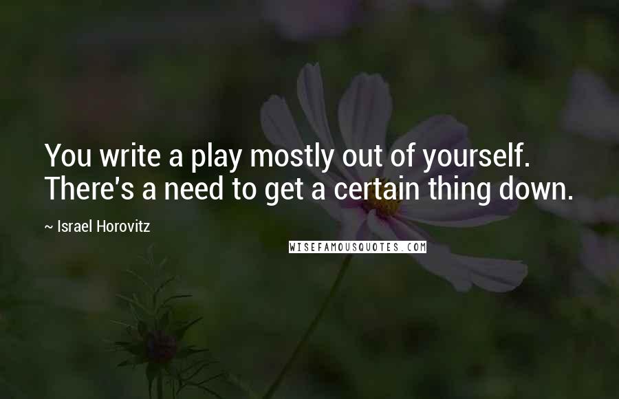 Israel Horovitz Quotes: You write a play mostly out of yourself. There's a need to get a certain thing down.