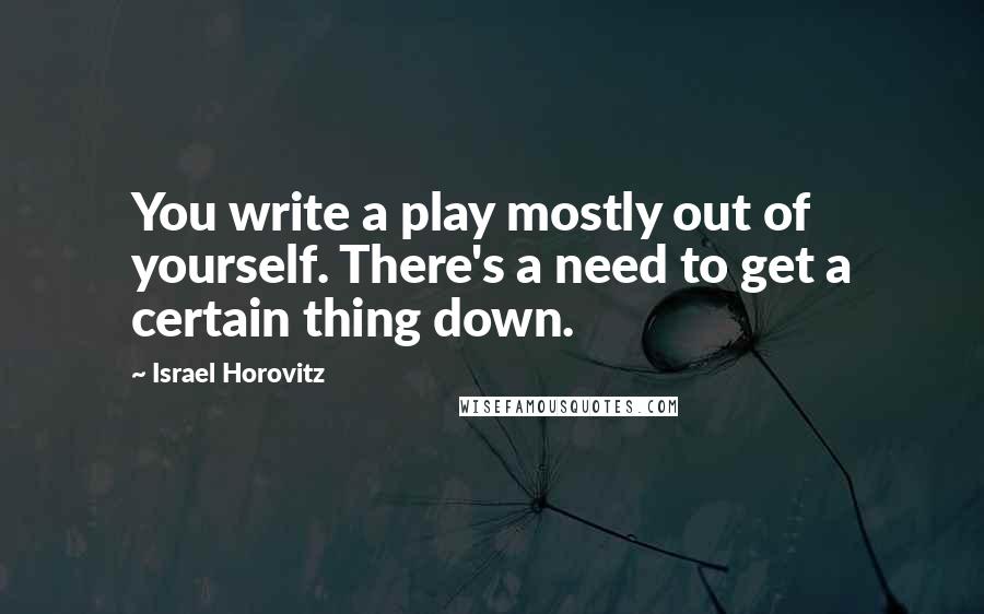 Israel Horovitz Quotes: You write a play mostly out of yourself. There's a need to get a certain thing down.
