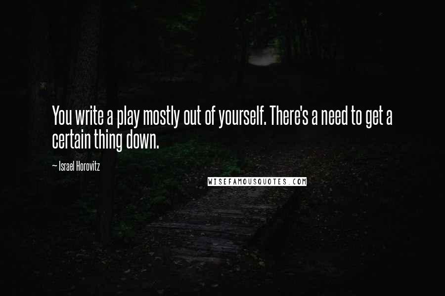 Israel Horovitz Quotes: You write a play mostly out of yourself. There's a need to get a certain thing down.