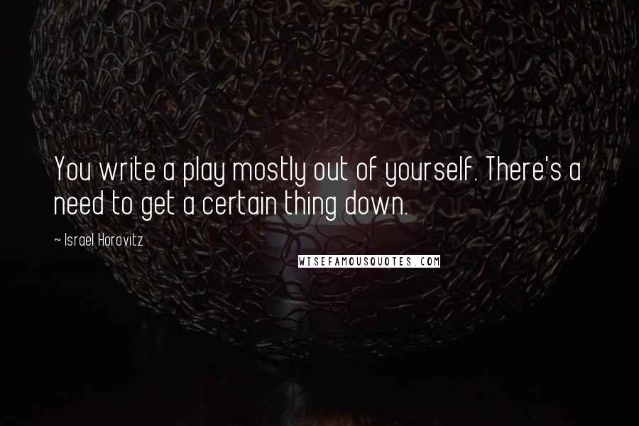 Israel Horovitz Quotes: You write a play mostly out of yourself. There's a need to get a certain thing down.