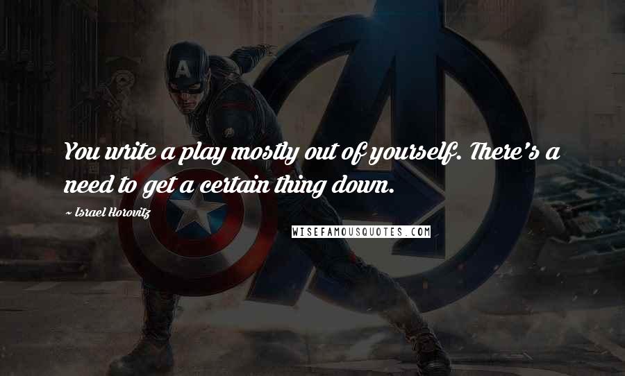 Israel Horovitz Quotes: You write a play mostly out of yourself. There's a need to get a certain thing down.