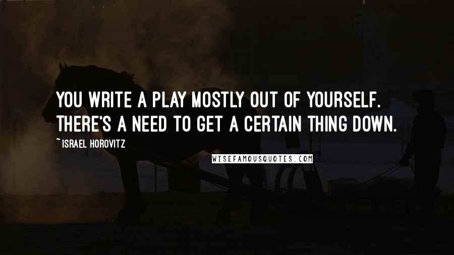 Israel Horovitz Quotes: You write a play mostly out of yourself. There's a need to get a certain thing down.