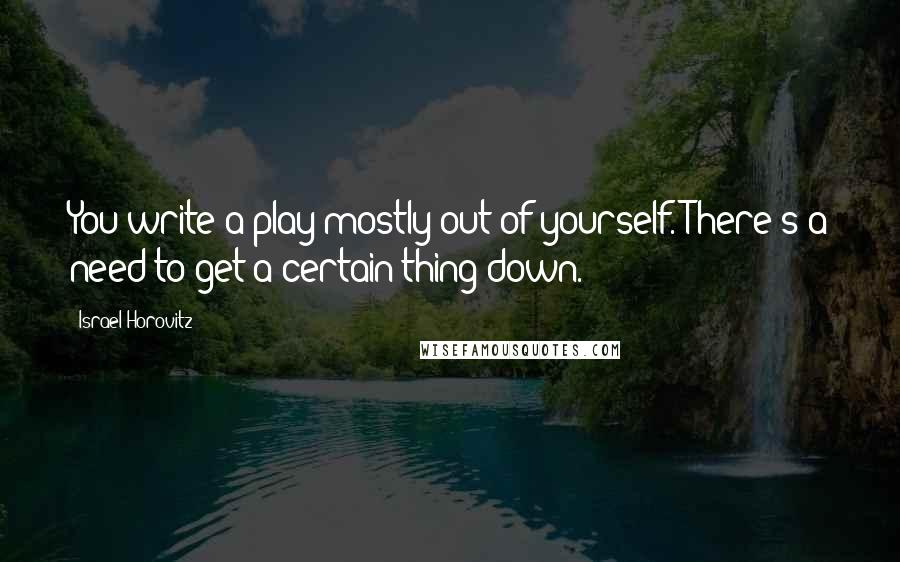 Israel Horovitz Quotes: You write a play mostly out of yourself. There's a need to get a certain thing down.