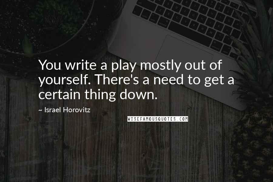 Israel Horovitz Quotes: You write a play mostly out of yourself. There's a need to get a certain thing down.