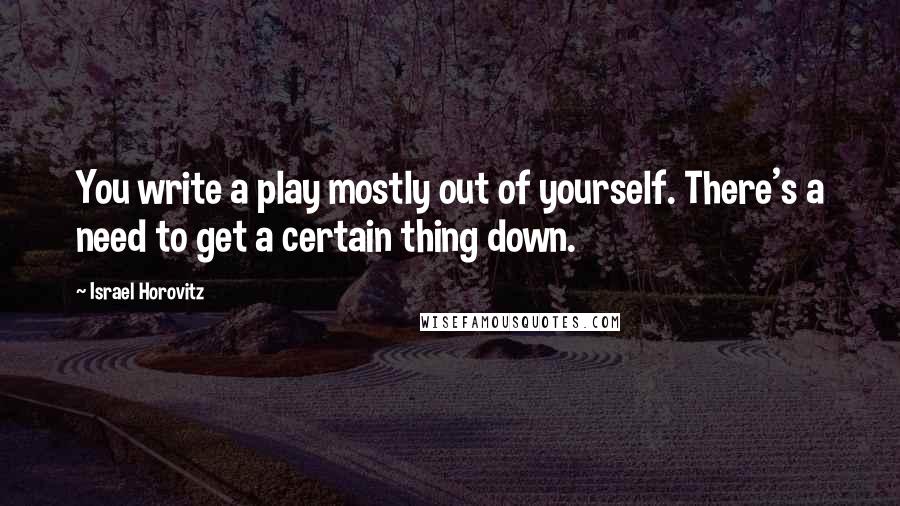 Israel Horovitz Quotes: You write a play mostly out of yourself. There's a need to get a certain thing down.