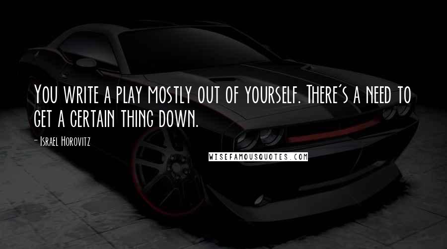 Israel Horovitz Quotes: You write a play mostly out of yourself. There's a need to get a certain thing down.